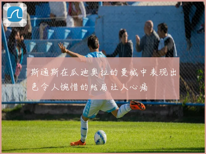 斯通斯在瓜迪奥拉的曼城中表现出色令人惋惜的结局让人心痛
