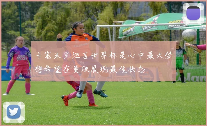 卡塞米罗坦言世界杯是心中最大梦想希望在曼联展现最佳状态