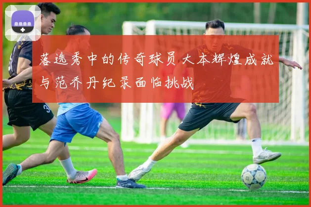 落选秀中的传奇球员大本辉煌成就与范乔丹纪录面临挑战
