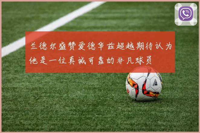 兰德尔盛赞爱德华兹超越期待认为他是一位真诚可靠的非凡球员