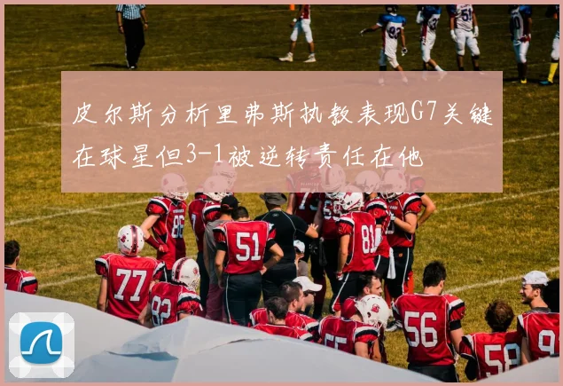 皮尔斯分析里弗斯执教表现G7关键在球星但3-1被逆转责任在他