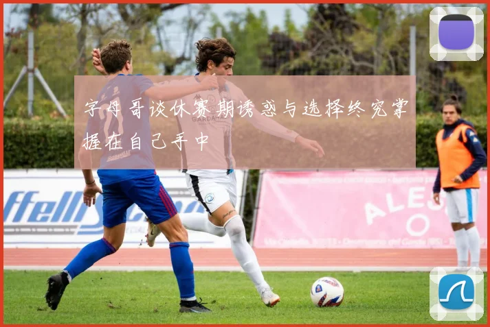 字母哥谈休赛期诱惑与选择终究掌握在自己手中
