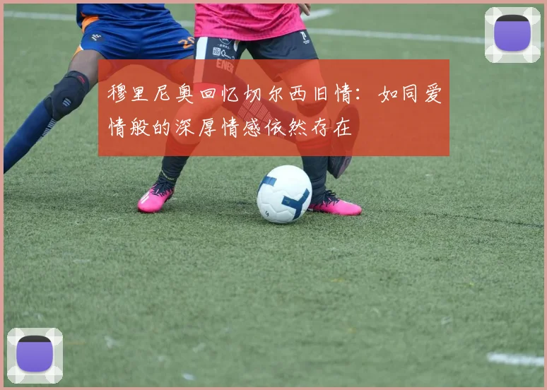 穆里尼奥回忆切尔西旧情：如同爱情般的深厚情感依然存在