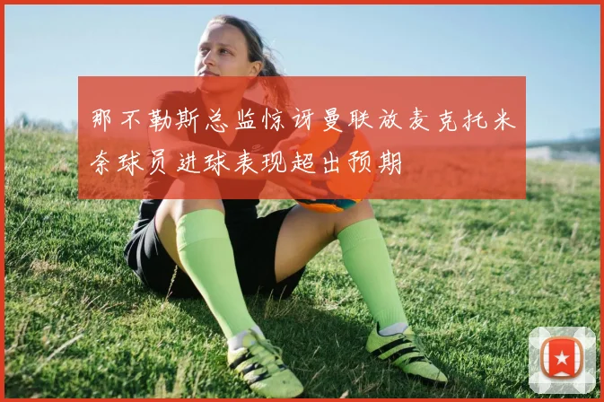 那不勒斯总监惊讶曼联放麦克托米奈球员进球表现超出预期