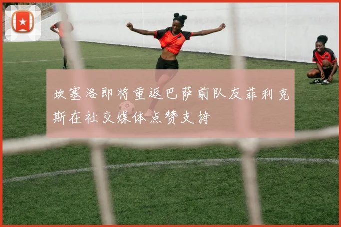 坎塞洛即将重返巴萨前队友菲利克斯在社交媒体点赞支持