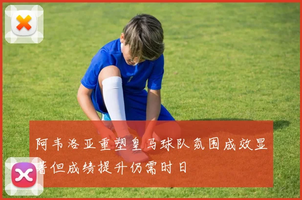 阿韦洛亚重塑皇马球队氛围成效显著但成绩提升仍需时日