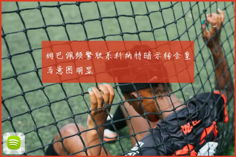 姆巴佩频繁联系科纳特暗示转会皇马意图明显