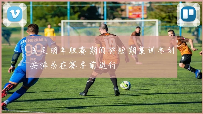 国足明年联赛期间将短期集训冬训安排或在赛季前进行
