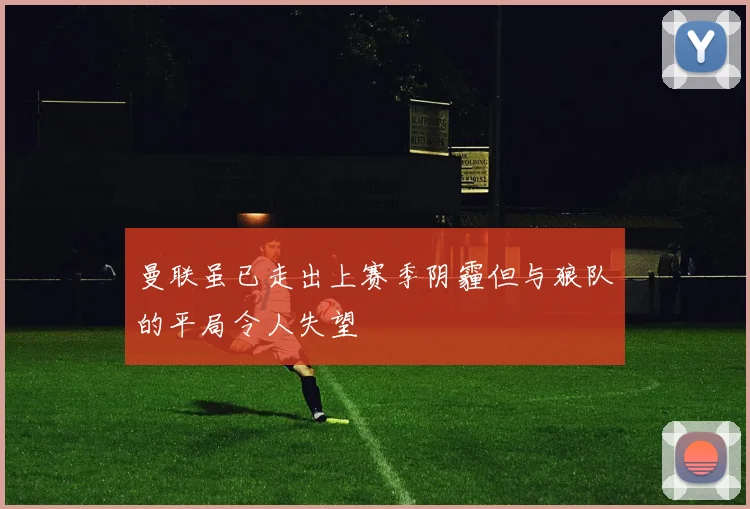 曼联虽已走出上赛季阴霾但与狼队的平局令人失望