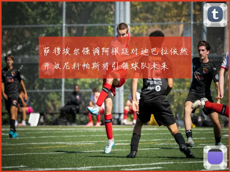萨穆埃尔强调阿根廷对迪巴拉依然开放尼科帕斯将引领球队未来