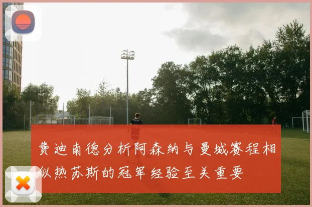 费迪南德分析阿森纳与曼城赛程相似热苏斯的冠军经验至关重要