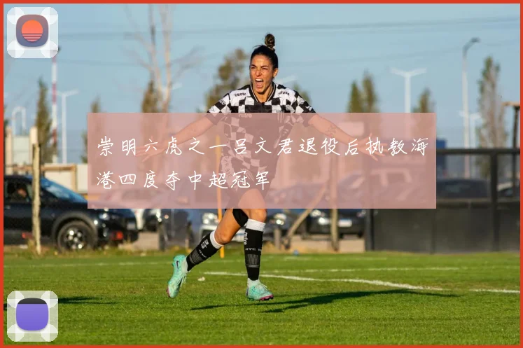 崇明六虎之一吕文君退役后执教海港四度夺中超冠军
