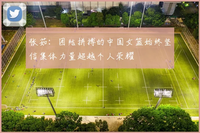 张茹：团结拼搏的中国女篮始终坚信集体力量超越个人荣耀