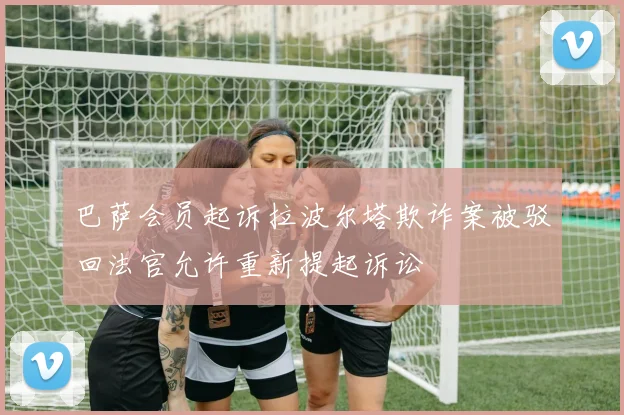 巴萨会员起诉拉波尔塔欺诈案被驳回法官允许重新提起诉讼