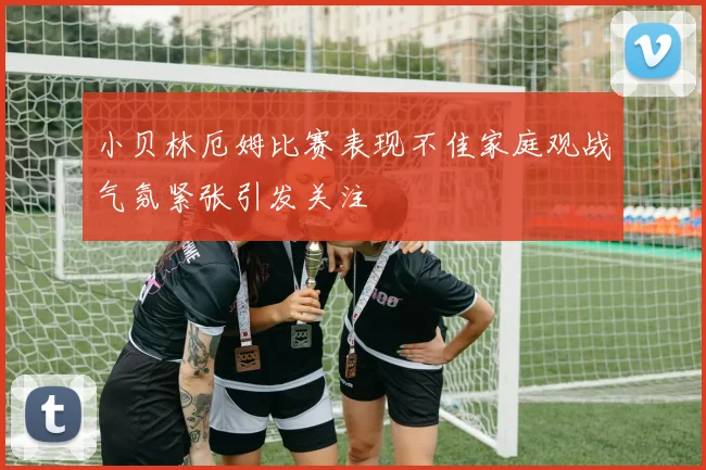 小贝林厄姆比赛表现不佳家庭观战气氛紧张引发关注