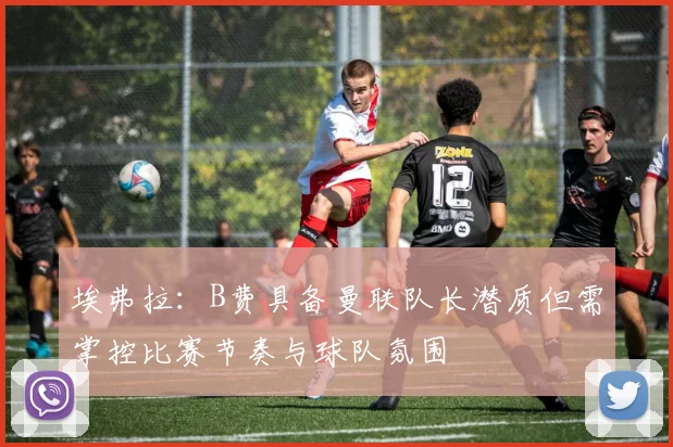 埃弗拉：B费具备曼联队长潜质但需掌控比赛节奏与球队氛围