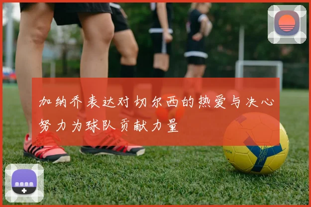 加纳乔表达对切尔西的热爱与决心努力为球队贡献力量