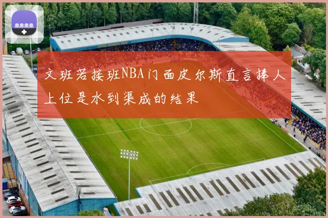 文班若接班NBA门面皮尔斯直言捧人上位是水到渠成的结果